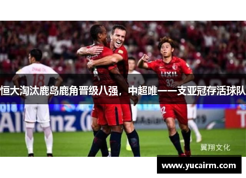 恒大淘汰鹿岛鹿角晋级八强，中超唯一一支亚冠存活球队